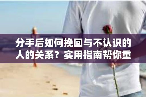 分手后如何挽回与不认识的人的关系？实用指南帮你重拾失去的联结
