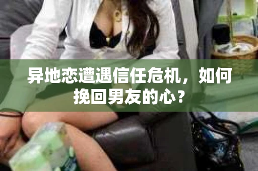 异地恋遭遇信任危机，如何挽回男友的心？