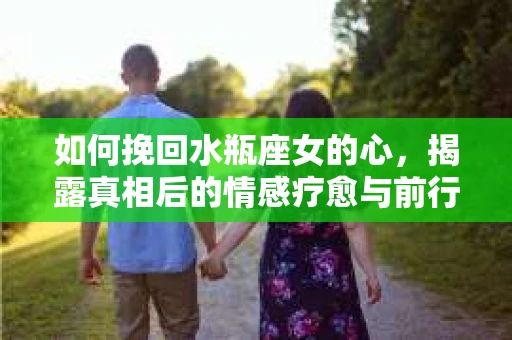 如何挽回水瓶座女的心，揭露真相后的情感疗愈与前行计划
