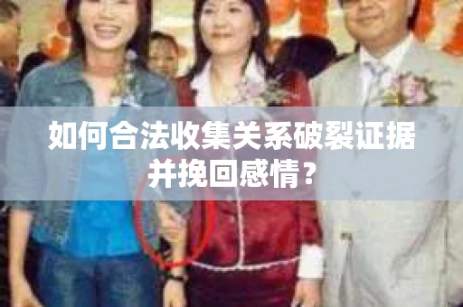 如何合法收集关系破裂证据并挽回感情？