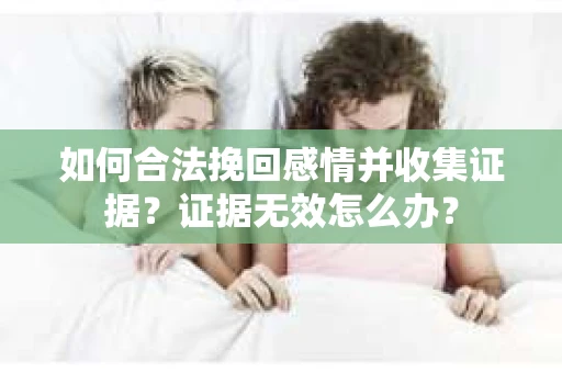 如何合法挽回感情并收集证据？证据无效怎么办？