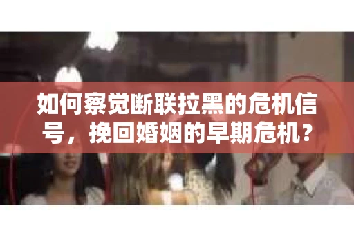 如何察觉断联拉黑的危机信号，挽回婚姻的早期危机？