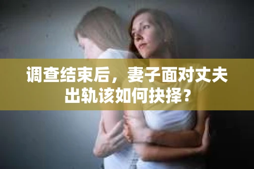 调查结束后，妻子面对丈夫出轨该如何抉择？