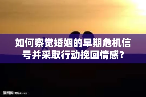 如何察觉婚姻的早期危机信号并采取行动挽回情感？