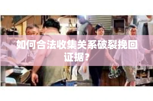如何合法收集关系破裂挽回证据？