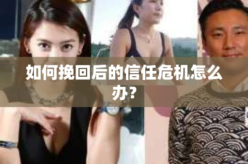 如何挽回后的信任危机怎么办? 如何挽回后的信任危机怎么办?