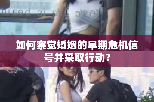 如何察觉婚姻的早期危机信号并采取行动？