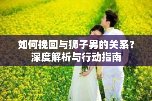 如何挽回与狮子男的关系？深度解析与行动指南