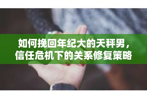 如何挽回年纪大的天秤男，信任危机下的关系修复策略