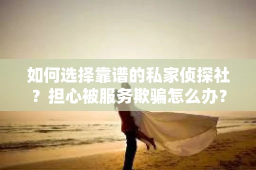如何选择靠谱的私家侦探社？担心被服务欺骗怎么办？