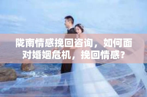 陇南情感挽回咨询，如何面对婚姻危机，挽回情感？