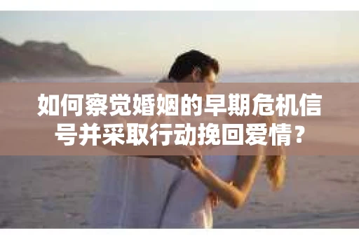 如何察觉婚姻的早期危机信号并采取行动挽回爱情？