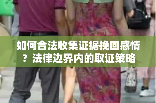 如何合法收集证据挽回感情?法律边界内的取证策略 如何合法收集证据挽回感情?法律边界内的取证策略