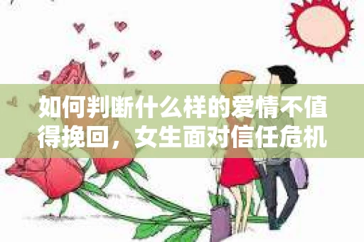 如何判断什么样的爱情不值得挽回，女生面对信任危机怎么办？