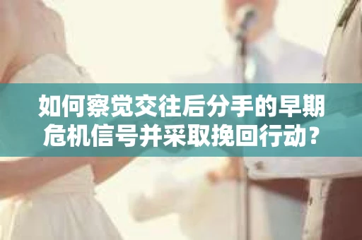 如何察觉交往后分手的早期危机信号并采取挽回行动？