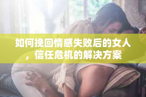 如何挽回情感失败后的女人，信任危机的解决方案