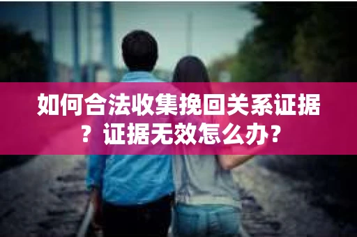 如何合法收集挽回关系证据？证据无效怎么办？