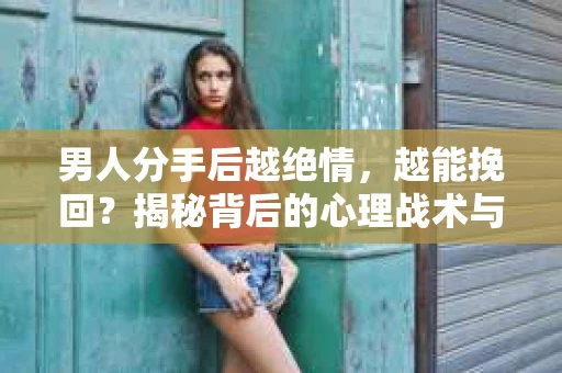 男人分手后越绝情，越能挽回？揭秘背后的心理战术与实际操作
