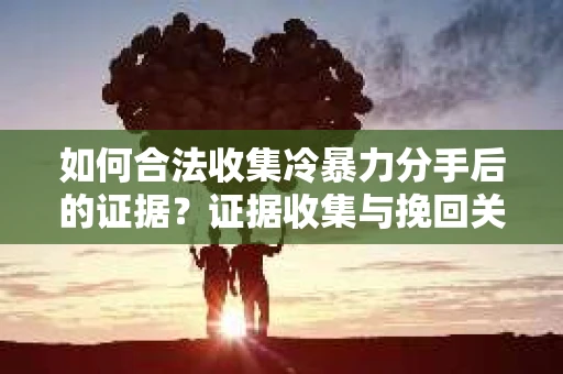如何合法收集冷暴力分手后的证据？证据收集与挽回关系怎么办？
