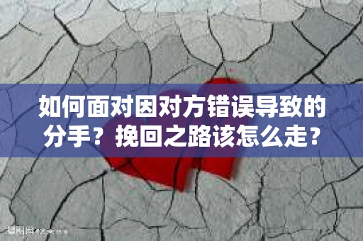 如何面对因对方错误导致的分手？挽回之路该怎么走？
