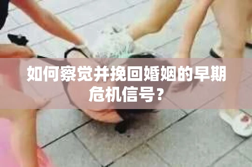如何察觉并挽回婚姻的早期危机信号？