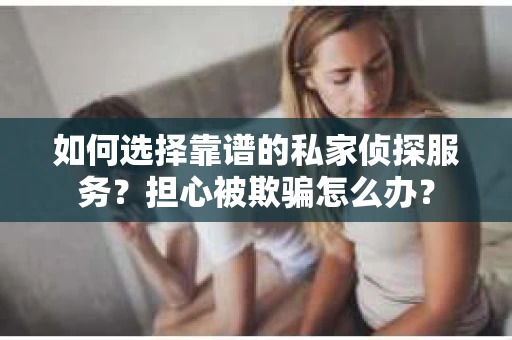 如何选择靠谱的私家侦探服务？担心被欺骗怎么办？