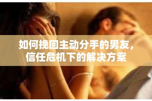 如何挽回主动分手的男友，信任危机下的解决方案