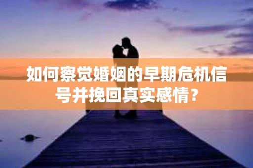 如何察觉婚姻的早期危机信号并挽回真实感情？
