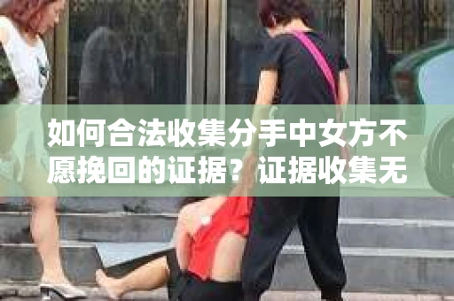 如何合法收集分手中女方不愿挽回的证据？证据收集无效怎么办？