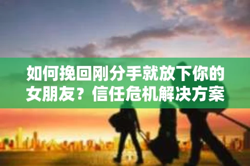 如何挽回刚分手就放下你的女朋友？信任危机解决方案