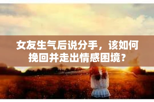 女友生气后说分手，该如何挽回并走出情感困境？