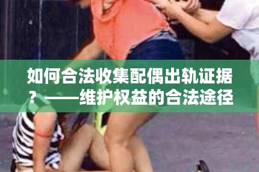 如何合法收集配偶出轨证据?——维护权益的合法途径 如何合法收集配偶出轨证据?——维护权益的合法途径