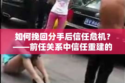 如何挽回分手后信任危机？——前任关系中信任重建的实用指南