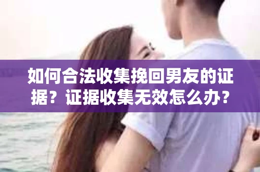 如何合法收集挽回男友的证据？证据收集无效怎么办？