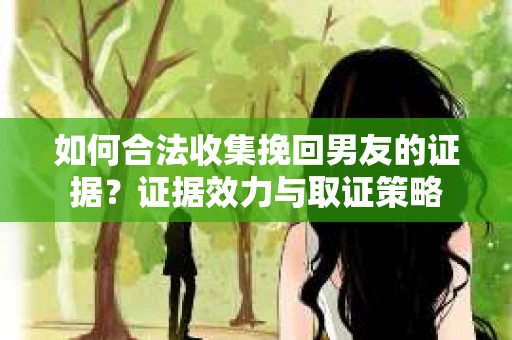 如何合法收集挽回男友的证据？证据效力与取证策略