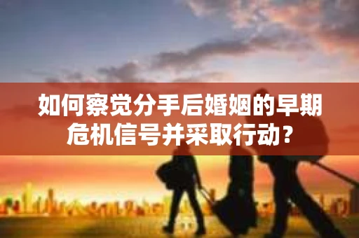 如何察觉分手后婚姻的早期危机信号并采取行动？
