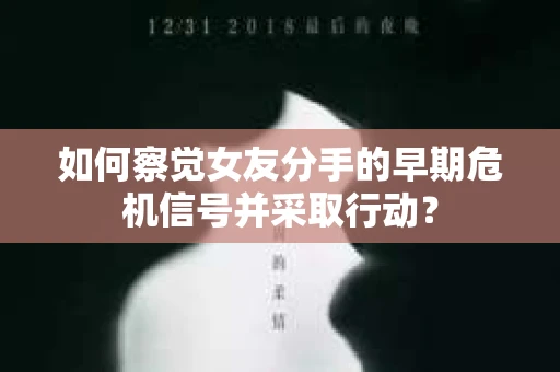 如何察觉女友分手的早期危机信号并采取行动？
