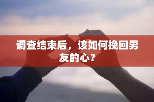 调查结束后，该如何挽回男友的心？