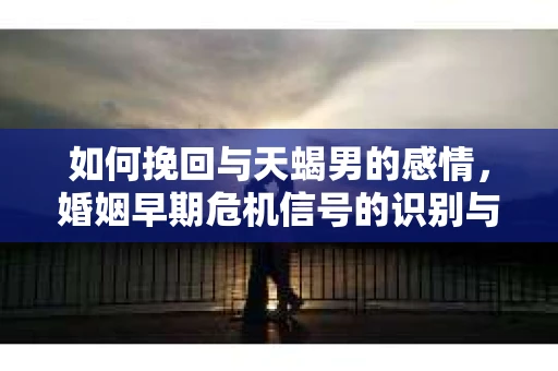 如何挽回与天蝎男的感情，婚姻早期危机信号的识别与应对