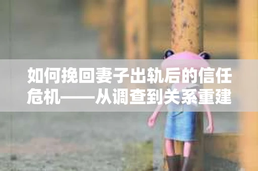 如何挽回妻子出轨后的信任危机——从调查到关系重建的全方位指南
