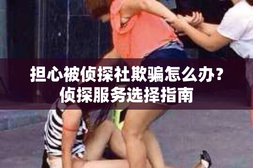 担心被侦探社欺骗怎么办？侦探服务选择指南