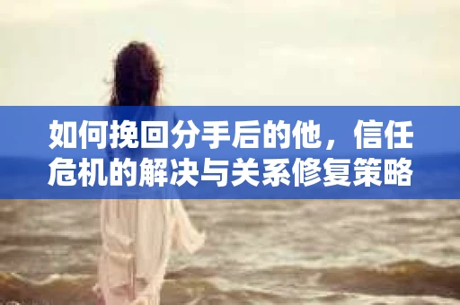 如何挽回分手后的他，信任危机的解决与关系修复策略