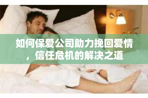 如何保爱公司助力挽回爱情，信任危机的解决之道