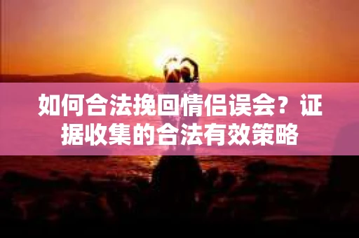 如何合法挽回情侣误会？证据收集的合法有效策略