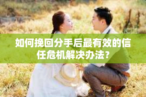 如何挽回分手后最有效的信任危机解决办法？