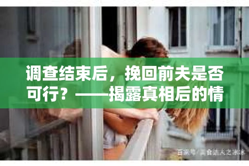 调查结束后，挽回前夫是否可行？——揭露真相后的情感疗愈与人生决策