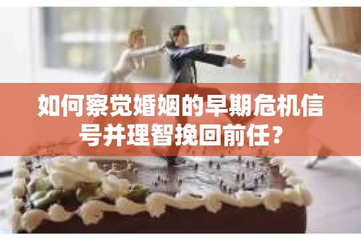 如何察觉婚姻的早期危机信号并理智挽回前任？
