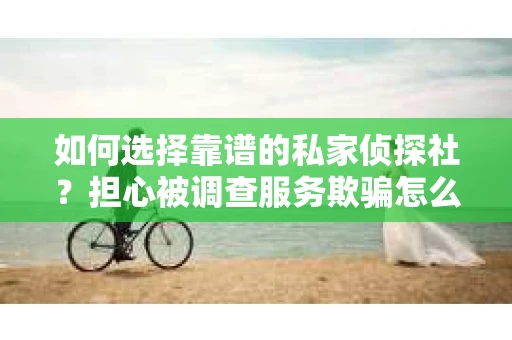 如何选择靠谱的私家侦探社？担心被调查服务欺骗怎么办？