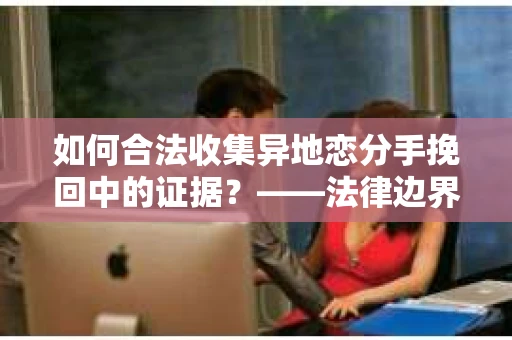 如何合法收集异地恋分手挽回中的证据？——法律边界内的取证策略