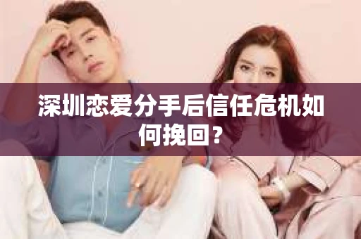 深圳恋爱分手后信任危机如何挽回？